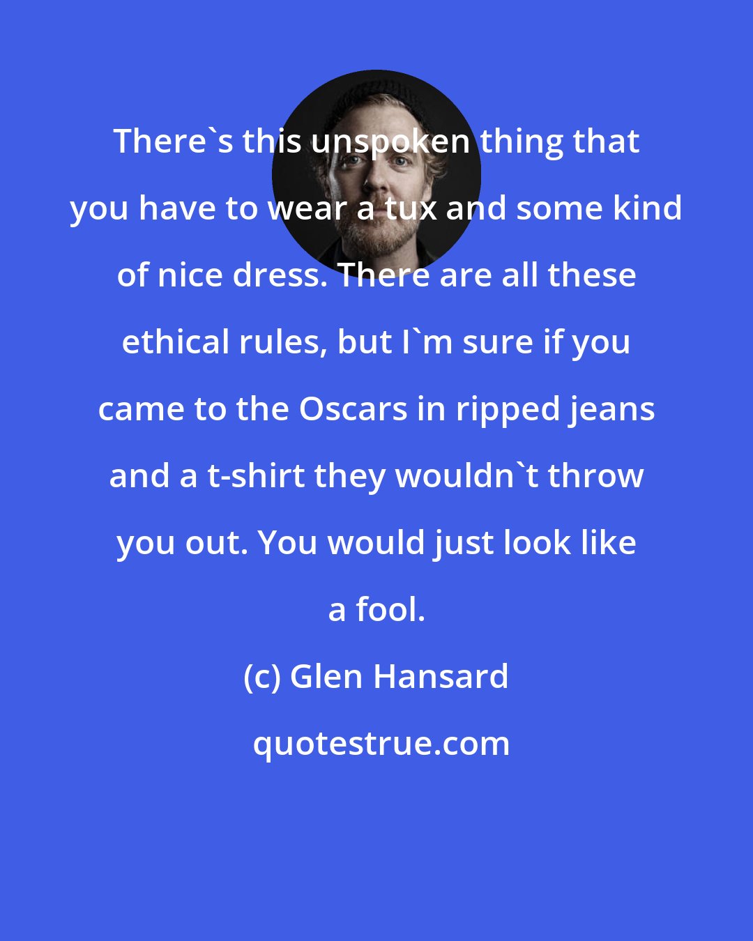 Glen Hansard: There's this unspoken thing that you have to wear a tux and some kind of nice dress. There are all these ethical rules, but I'm sure if you came to the Oscars in ripped jeans and a t-shirt they wouldn't throw you out. You would just look like a fool.