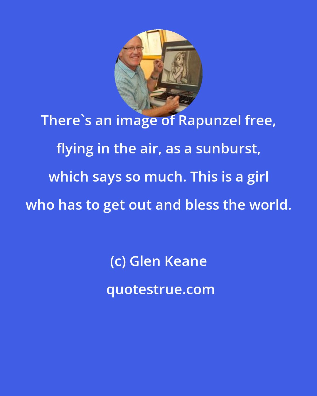 Glen Keane: There's an image of Rapunzel free, flying in the air, as a sunburst, which says so much. This is a girl who has to get out and bless the world.