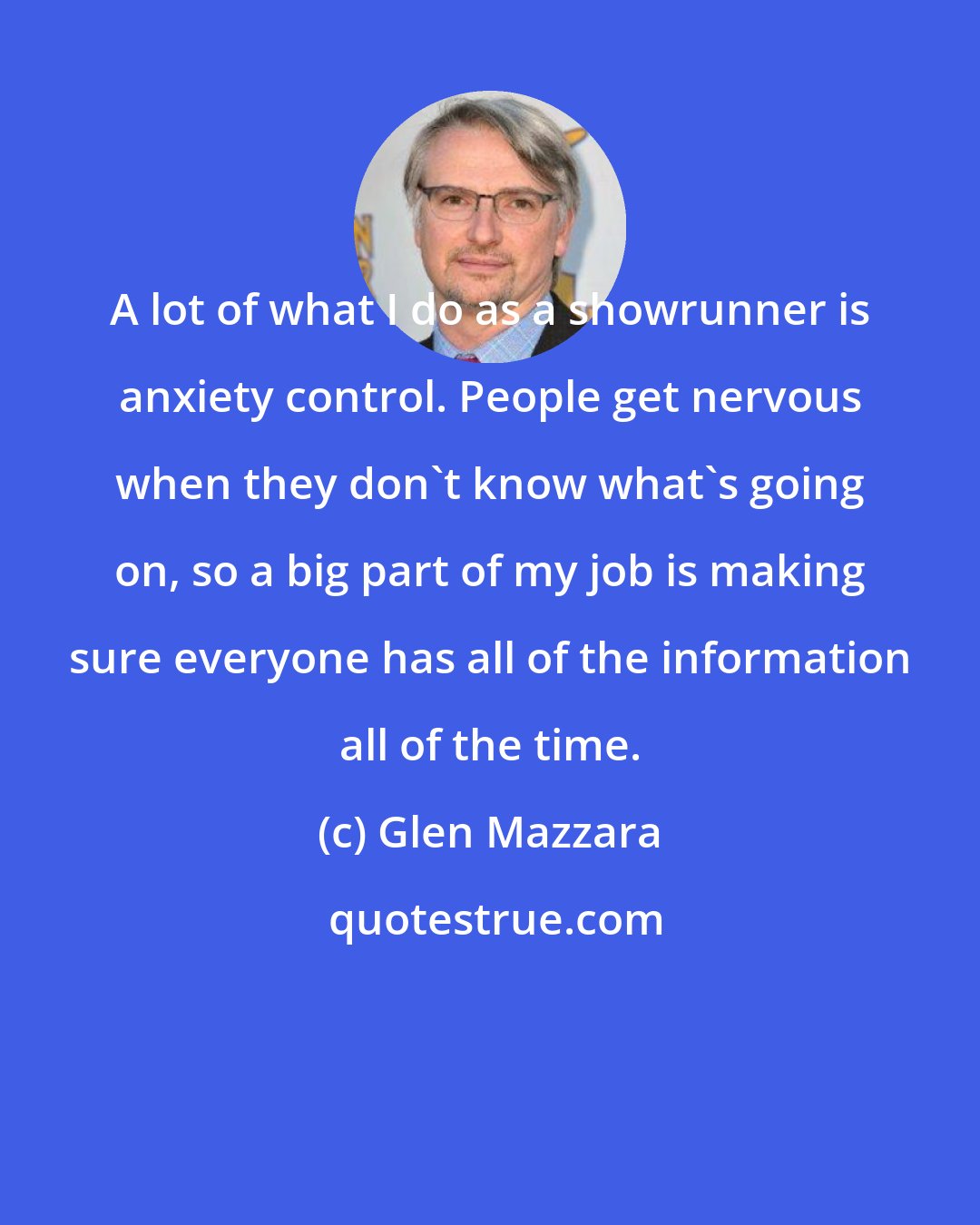 Glen Mazzara: A lot of what I do as a showrunner is anxiety control. People get nervous when they don't know what's going on, so a big part of my job is making sure everyone has all of the information all of the time.