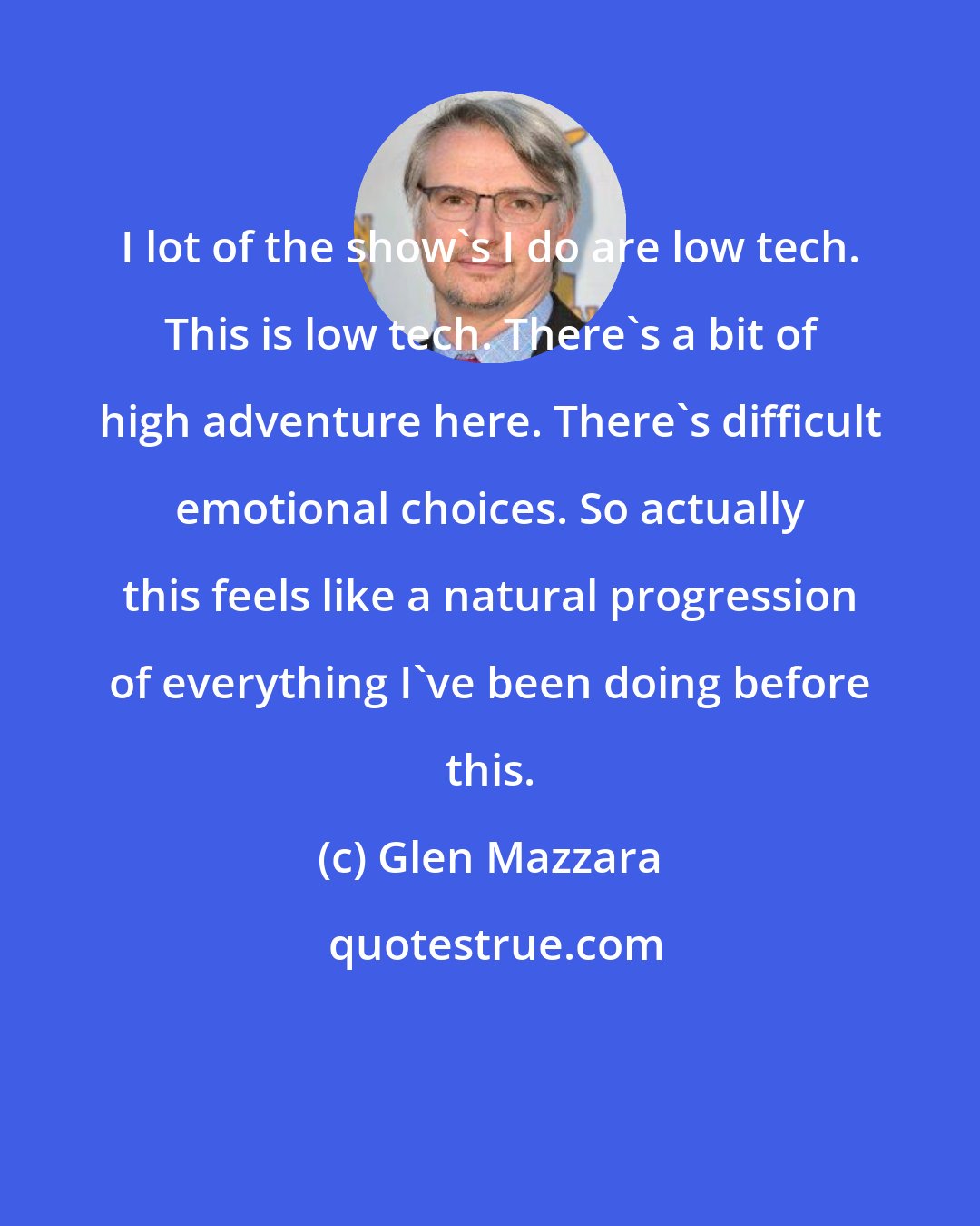 Glen Mazzara: I lot of the show's I do are low tech. This is low tech. There's a bit of high adventure here. There's difficult emotional choices. So actually this feels like a natural progression of everything I've been doing before this.