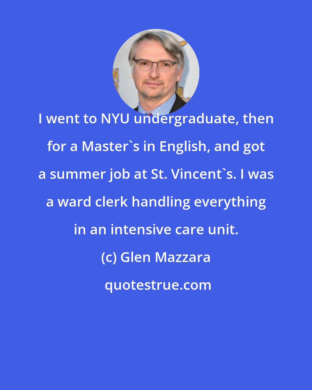Glen Mazzara: I went to NYU undergraduate, then for a Master's in English, and got a summer job at St. Vincent's. I was a ward clerk handling everything in an intensive care unit.