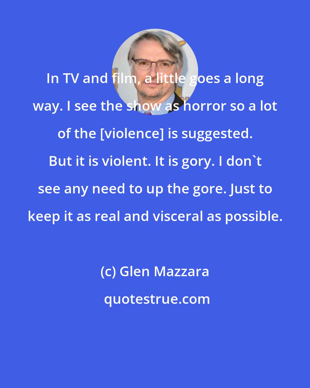 Glen Mazzara: In TV and film, a little goes a long way. I see the show as horror so a lot of the [violence] is suggested. But it is violent. It is gory. I don't see any need to up the gore. Just to keep it as real and visceral as possible.