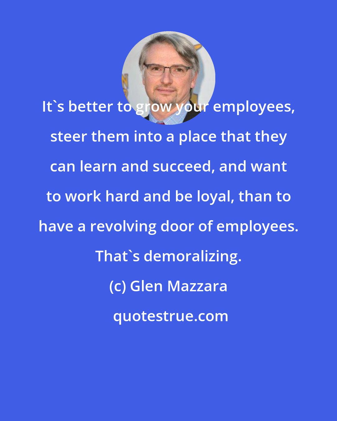 Glen Mazzara: It's better to grow your employees, steer them into a place that they can learn and succeed, and want to work hard and be loyal, than to have a revolving door of employees. That's demoralizing.