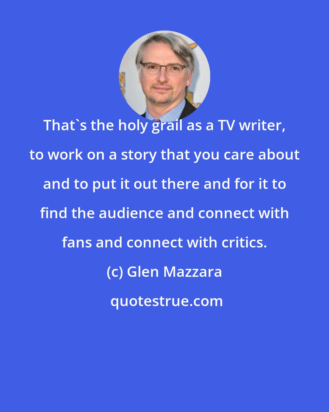 Glen Mazzara: That's the holy grail as a TV writer, to work on a story that you care about and to put it out there and for it to find the audience and connect with fans and connect with critics.