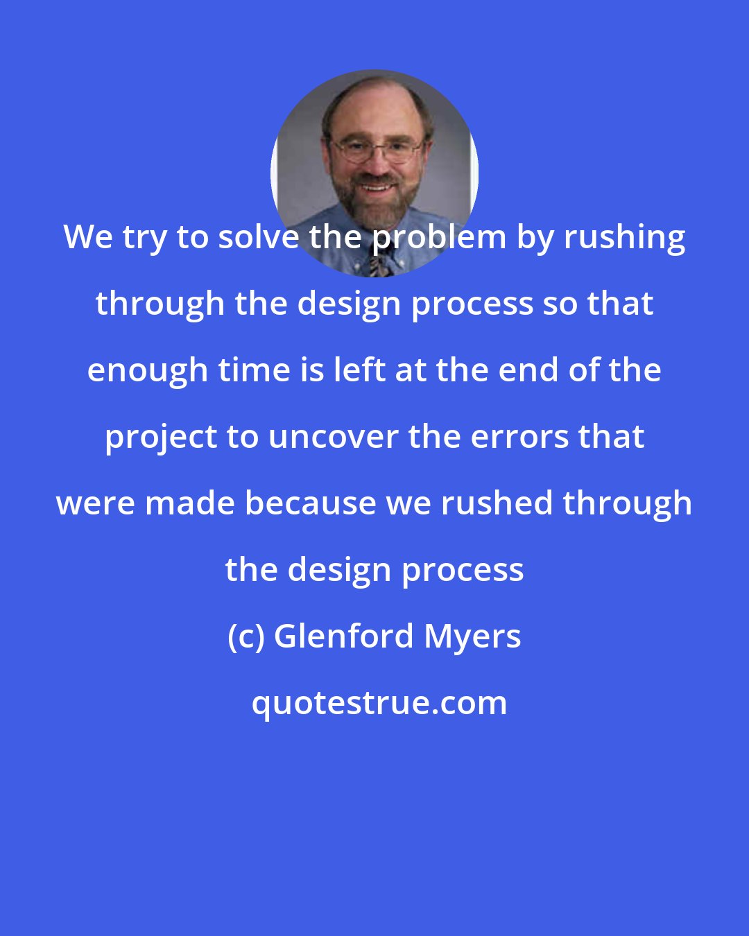 Glenford Myers: We try to solve the problem by rushing through the design process so that enough time is left at the end of the project to uncover the errors that were made because we rushed through the design process