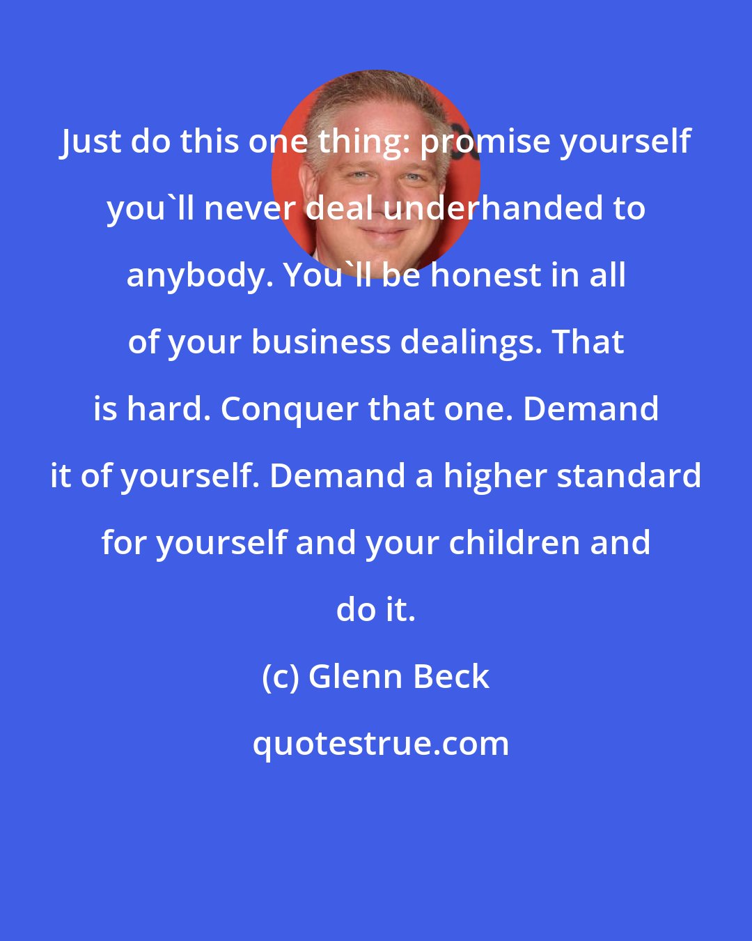 Glenn Beck: Just do this one thing: promise yourself you'll never deal underhanded to anybody. You'll be honest in all of your business dealings. That is hard. Conquer that one. Demand it of yourself. Demand a higher standard for yourself and your children and do it.