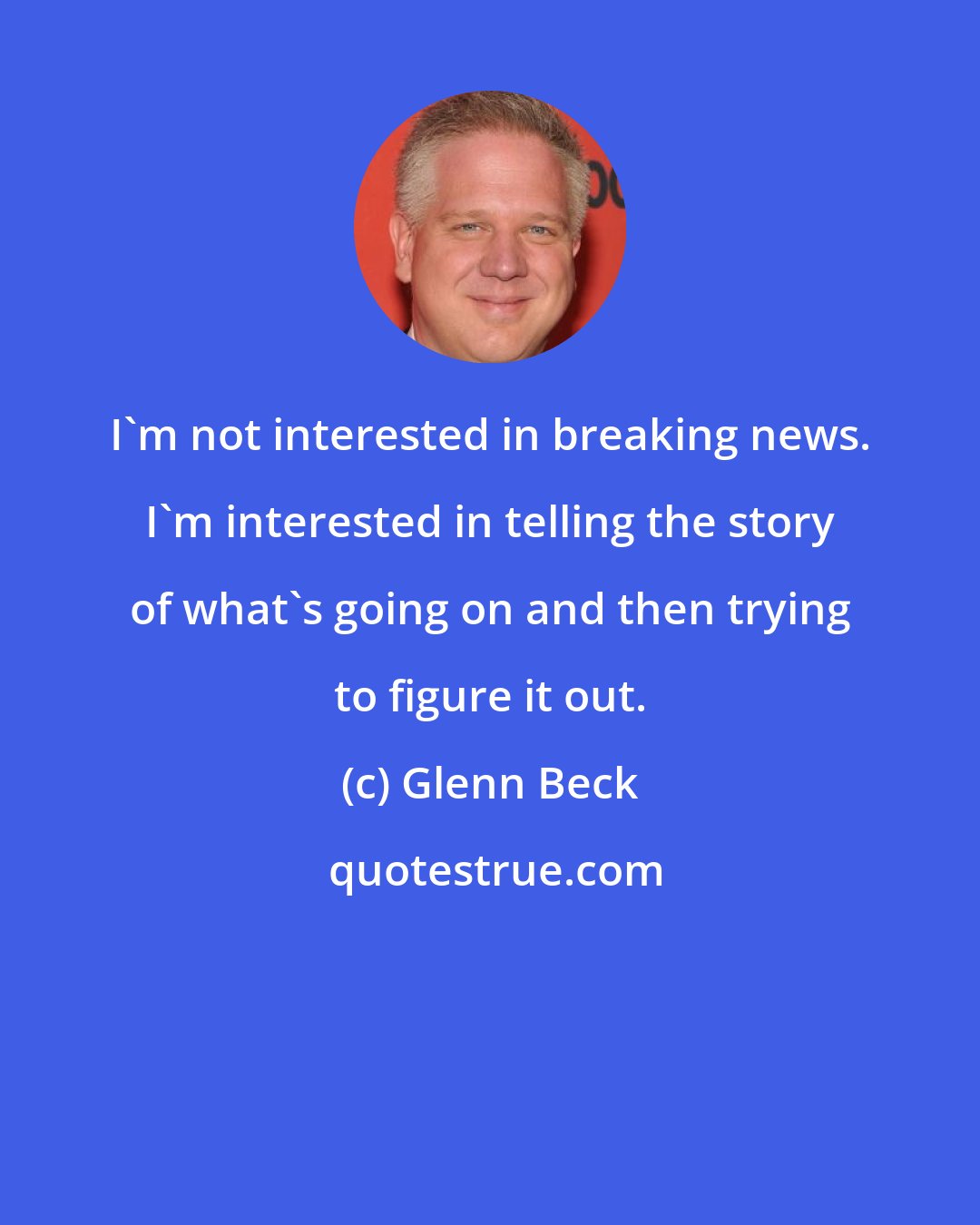 Glenn Beck: I'm not interested in breaking news. I'm interested in telling the story of what's going on and then trying to figure it out.