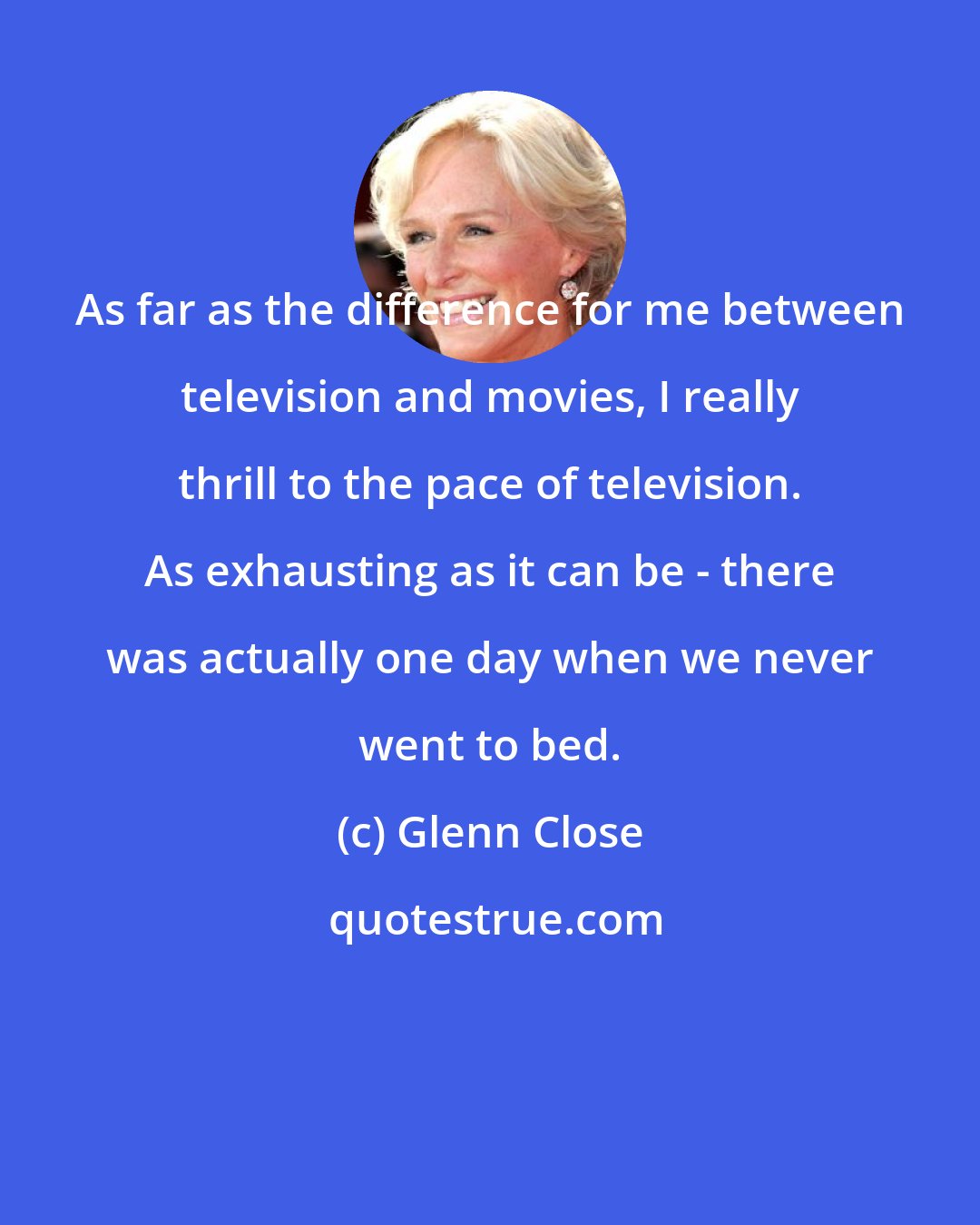 Glenn Close: As far as the difference for me between television and movies, I really thrill to the pace of television. As exhausting as it can be - there was actually one day when we never went to bed.