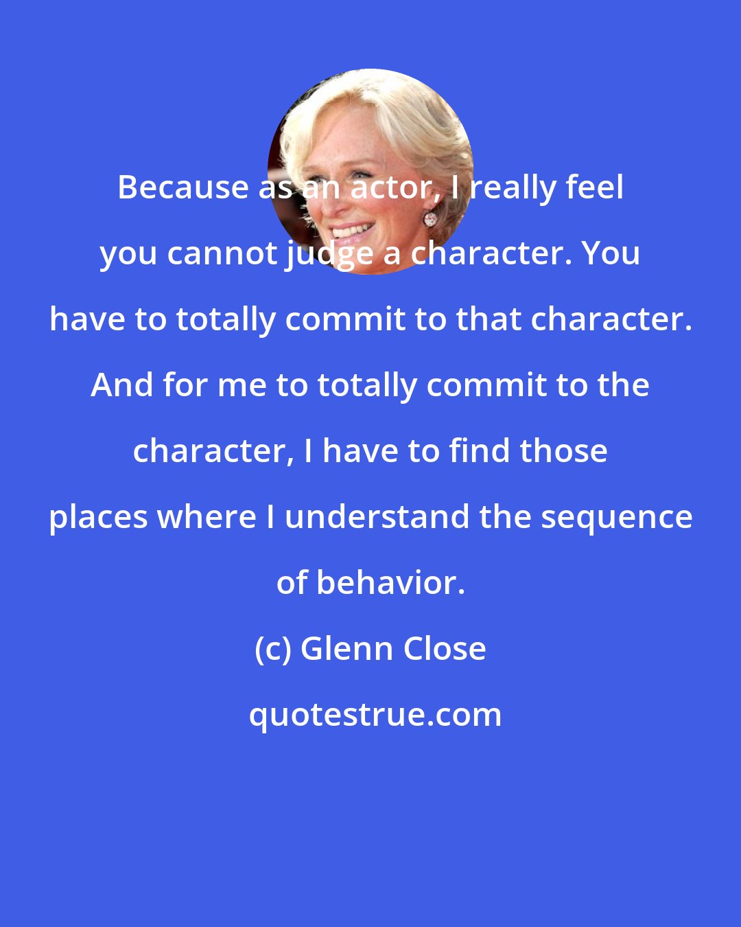 Glenn Close: Because as an actor, I really feel you cannot judge a character. You have to totally commit to that character. And for me to totally commit to the character, I have to find those places where I understand the sequence of behavior.