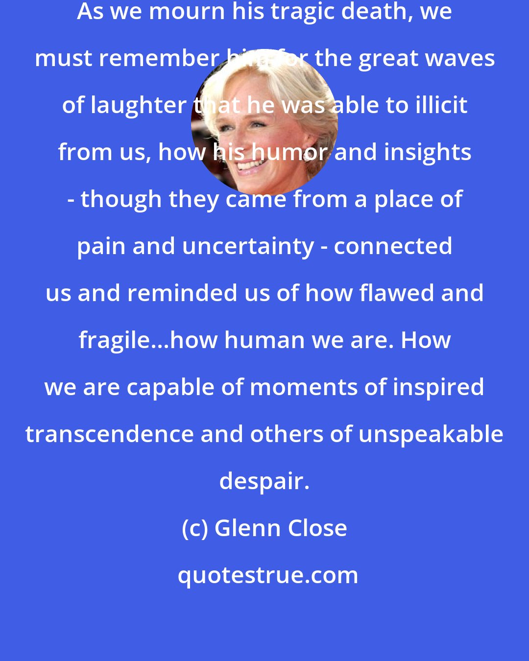 Glenn Close: Robin [Williams] was a world treasure. As we mourn his tragic death, we must remember him for the great waves of laughter that he was able to illicit from us, how his humor and insights - though they came from a place of pain and uncertainty - connected us and reminded us of how flawed and fragile...how human we are. How we are capable of moments of inspired transcendence and others of unspeakable despair.
