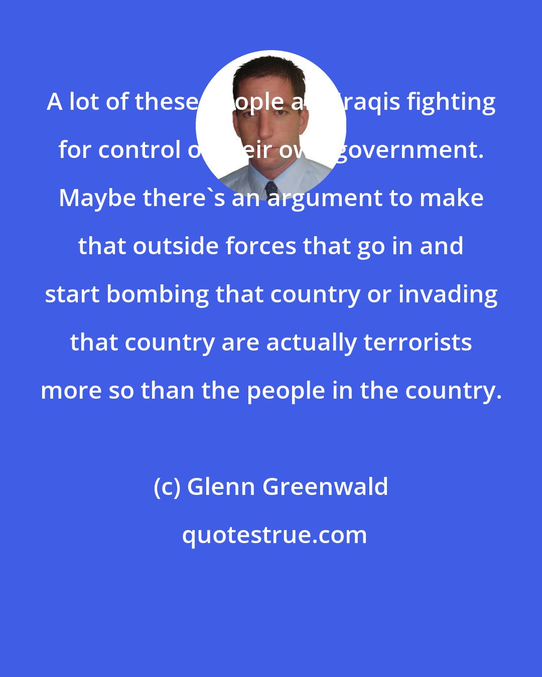 Glenn Greenwald: A lot of these people are Iraqis fighting for control of their own government. Maybe there's an argument to make that outside forces that go in and start bombing that country or invading that country are actually terrorists more so than the people in the country.