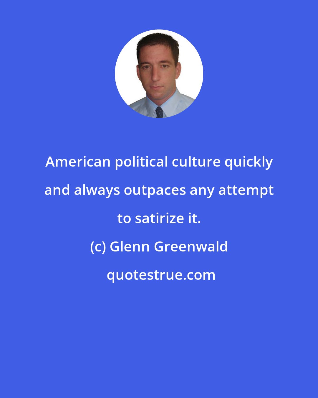 Glenn Greenwald: American political culture quickly and always outpaces any attempt to satirize it.