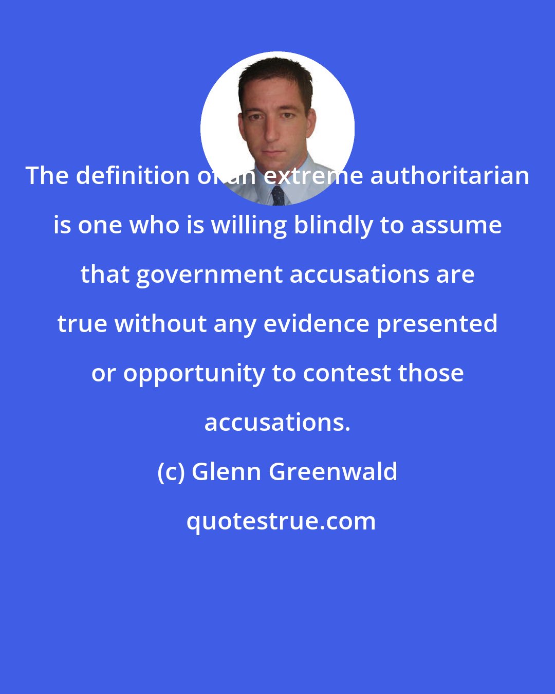 Glenn Greenwald: The definition of an extreme authoritarian is one who is willing blindly to assume that government accusations are true without any evidence presented or opportunity to contest those accusations.