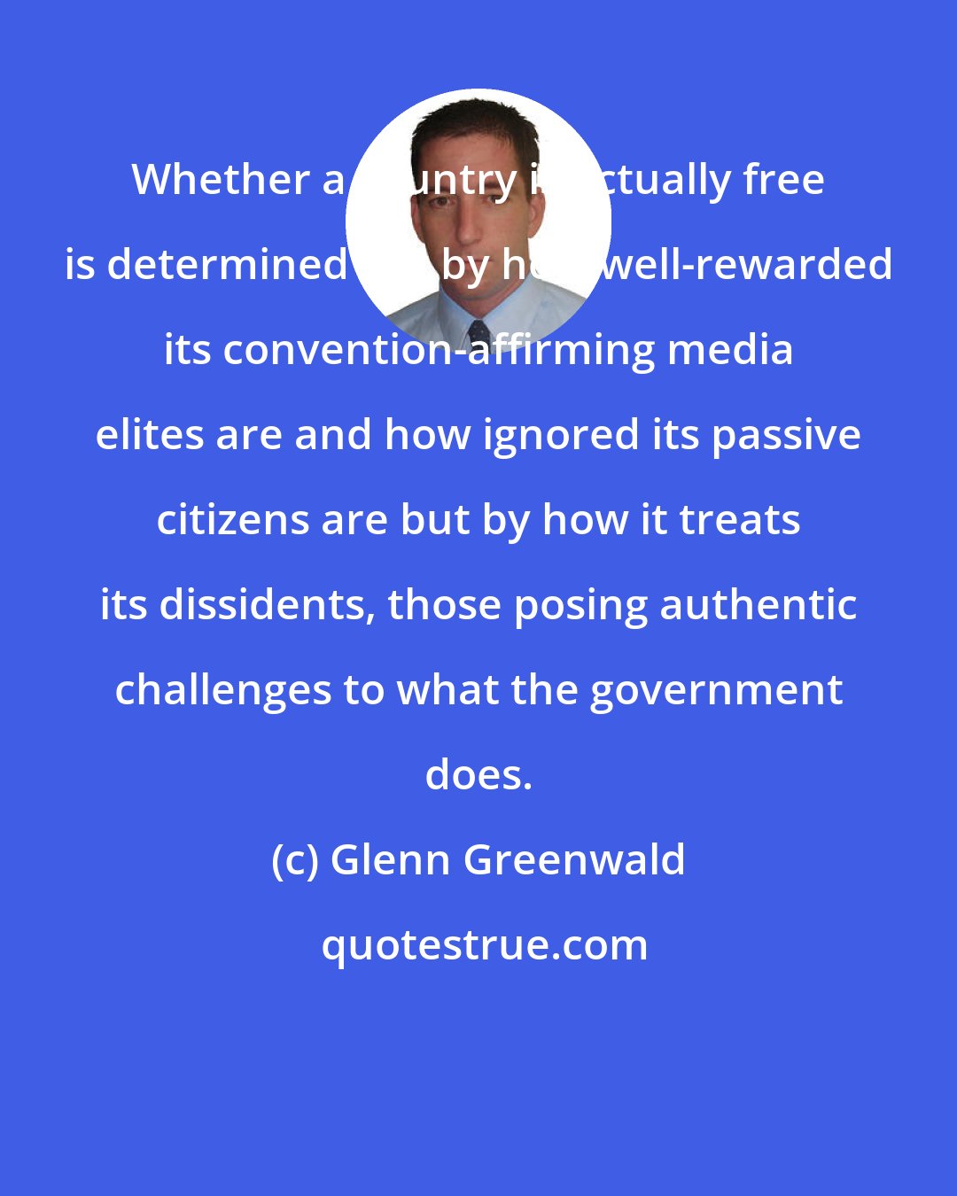 Glenn Greenwald: Whether a country is actually free is determined not by how well-rewarded its convention-affirming media elites are and how ignored its passive citizens are but by how it treats its dissidents, those posing authentic challenges to what the government does.