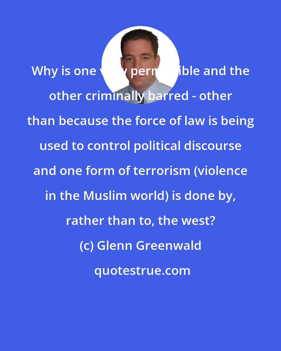 Glenn Greenwald: Why is one view permissible and the other criminally barred - other than because the force of law is being used to control political discourse and one form of terrorism (violence in the Muslim world) is done by, rather than to, the west?