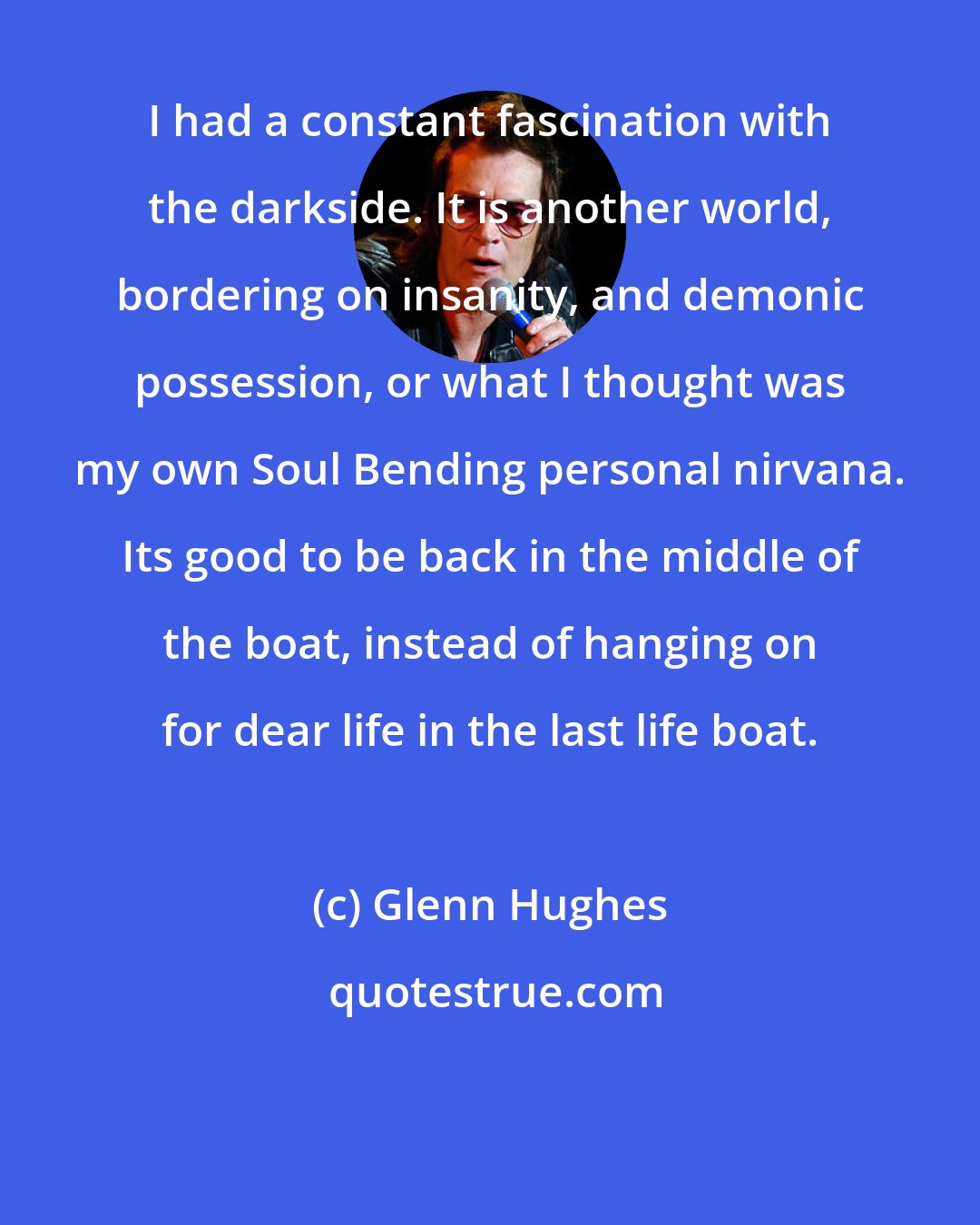 Glenn Hughes: I had a constant fascination with the darkside. It is another world, bordering on insanity, and demonic possession, or what I thought was my own Soul Bending personal nirvana. Its good to be back in the middle of the boat, instead of hanging on for dear life in the last life boat.