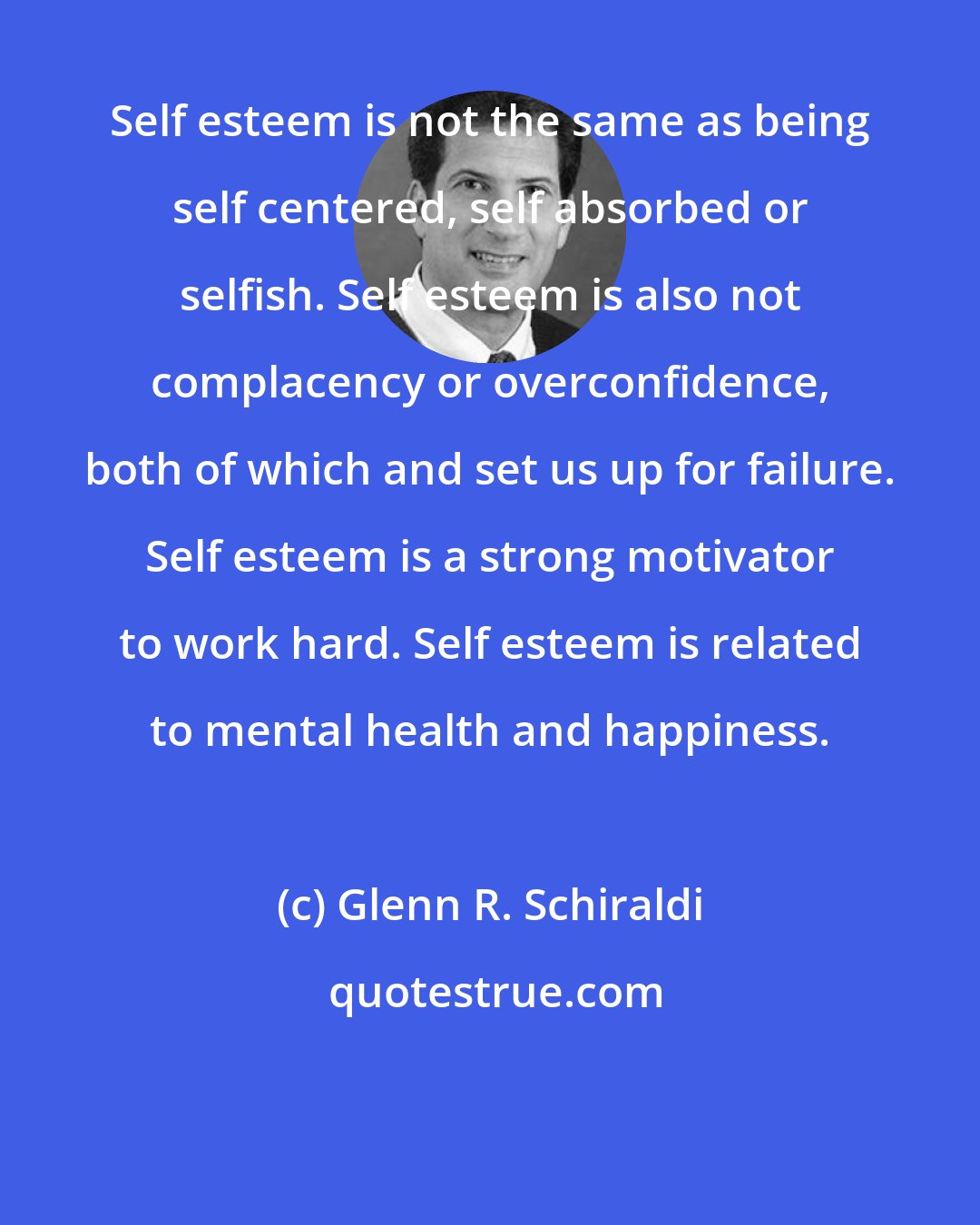 Glenn R. Schiraldi: Self esteem is not the same as being self centered, self absorbed or selfish. Self esteem is also not complacency or overconfidence, both of which and set us up for failure. Self esteem is a strong motivator to work hard. Self esteem is related to mental health and happiness.