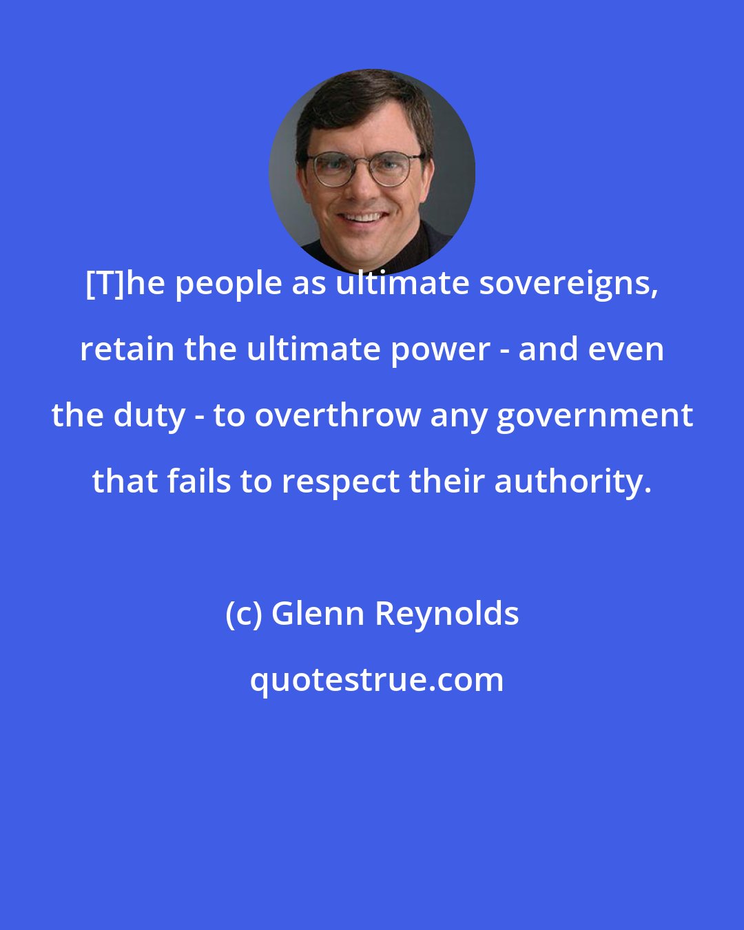 Glenn Reynolds: [T]he people as ultimate sovereigns, retain the ultimate power - and even the duty - to overthrow any government that fails to respect their authority.