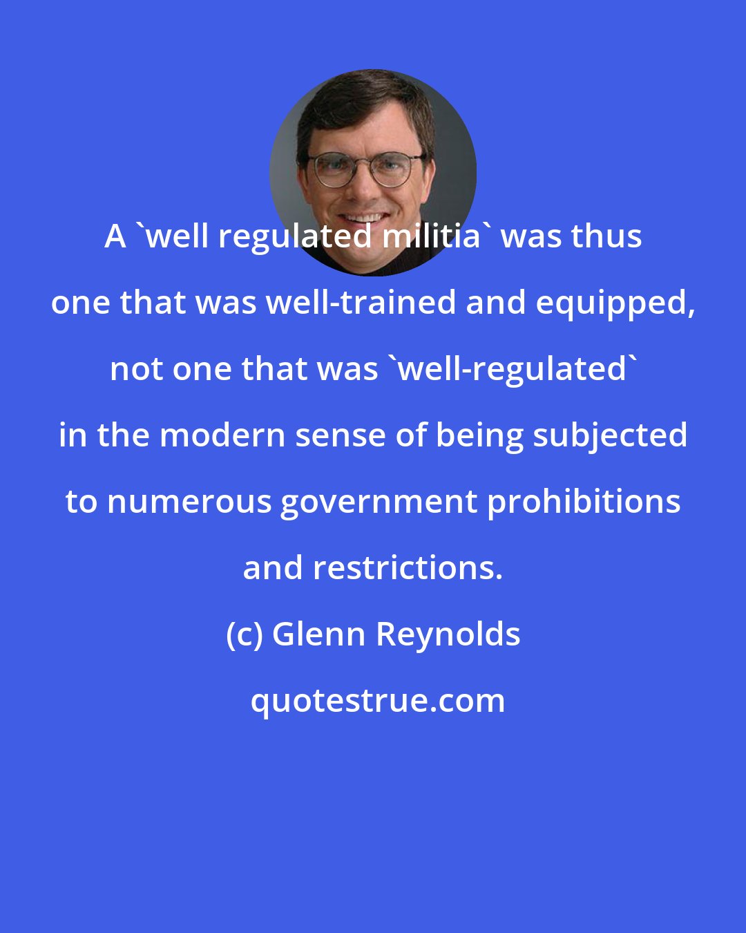 Glenn Reynolds: A 'well regulated militia' was thus one that was well-trained and equipped, not one that was 'well-regulated' in the modern sense of being subjected to numerous government prohibitions and restrictions.