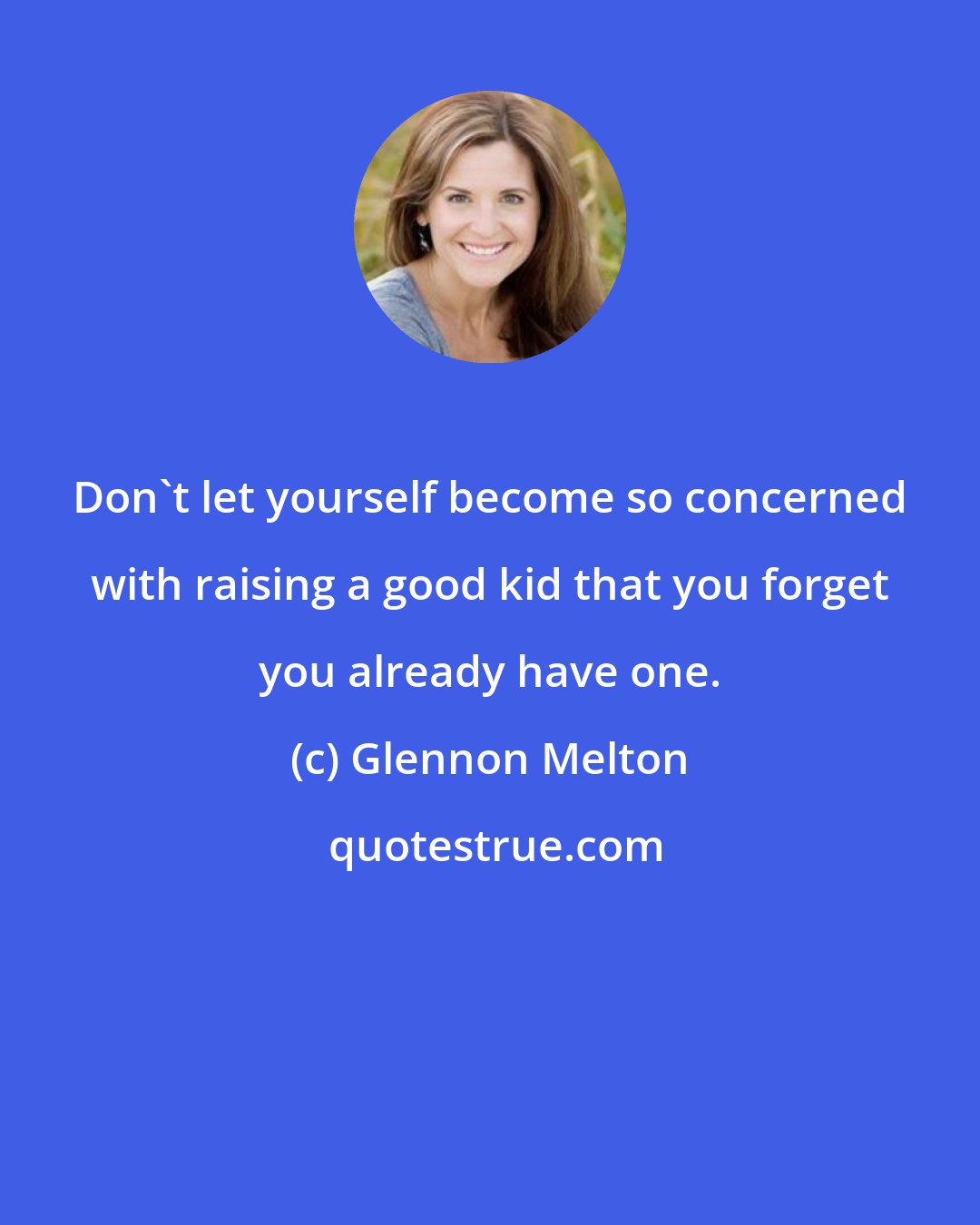 Glennon Melton: Don't let yourself become so concerned with raising a good kid that you forget you already have one.