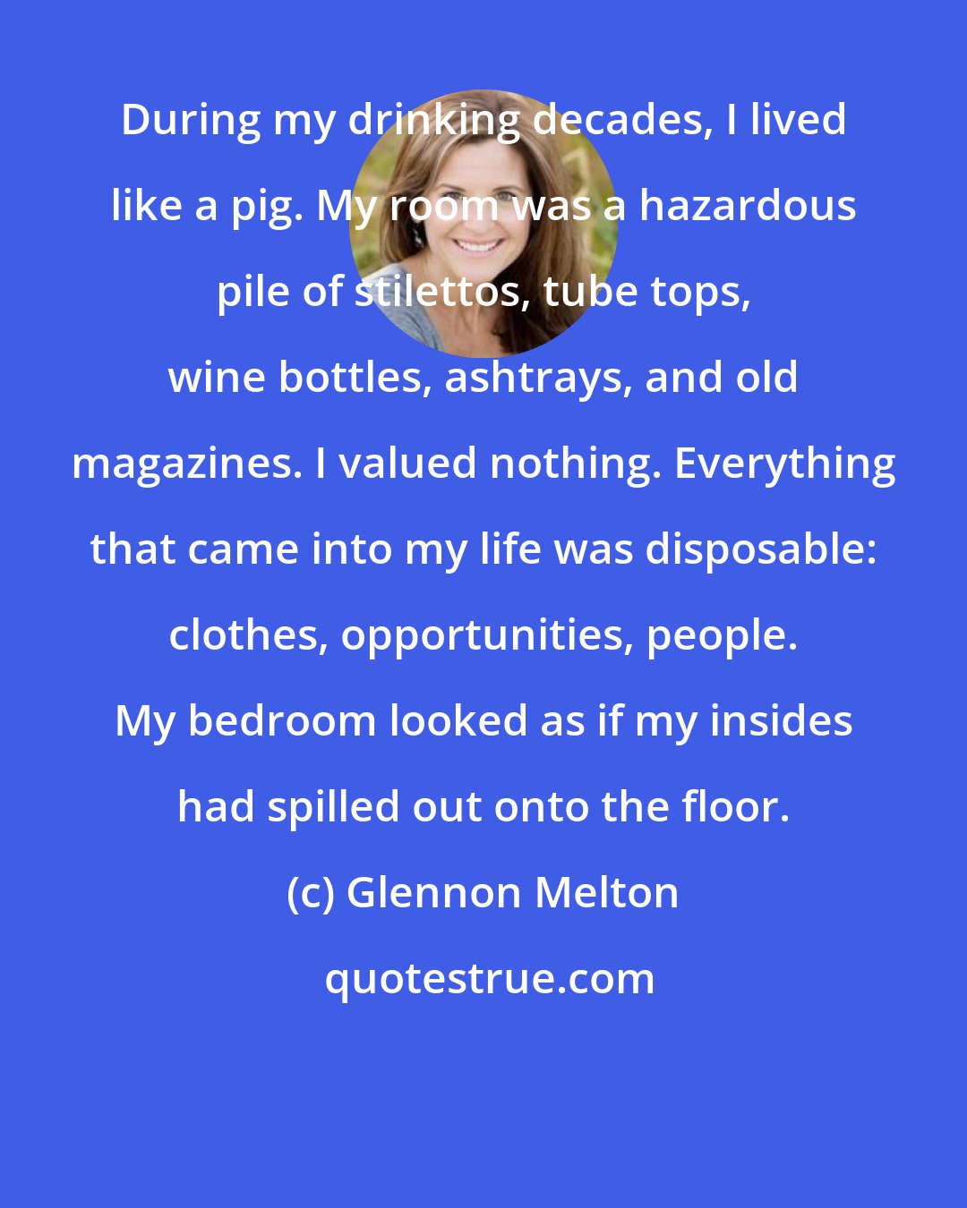 Glennon Melton: During my drinking decades, I lived like a pig. My room was a hazardous pile of stilettos, tube tops, wine bottles, ashtrays, and old magazines. I valued nothing. Everything that came into my life was disposable: clothes, opportunities, people. My bedroom looked as if my insides had spilled out onto the floor.