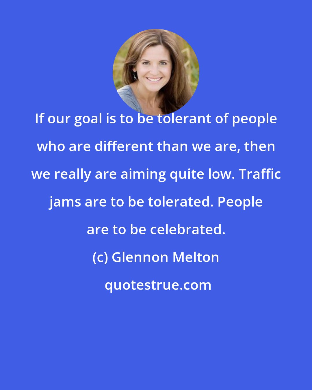 Glennon Melton: If our goal is to be tolerant of people who are different than we are, then we really are aiming quite low. Traffic jams are to be tolerated. People are to be celebrated.