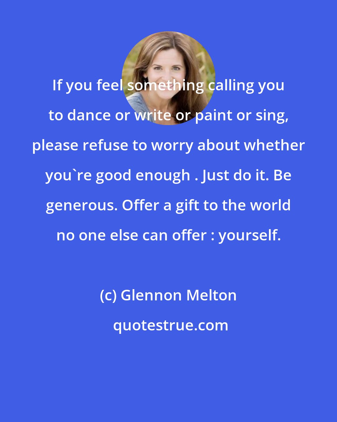 Glennon Melton: If you feel something calling you to dance or write or paint or sing, please refuse to worry about whether you're good enough . Just do it. Be generous. Offer a gift to the world no one else can offer : yourself.