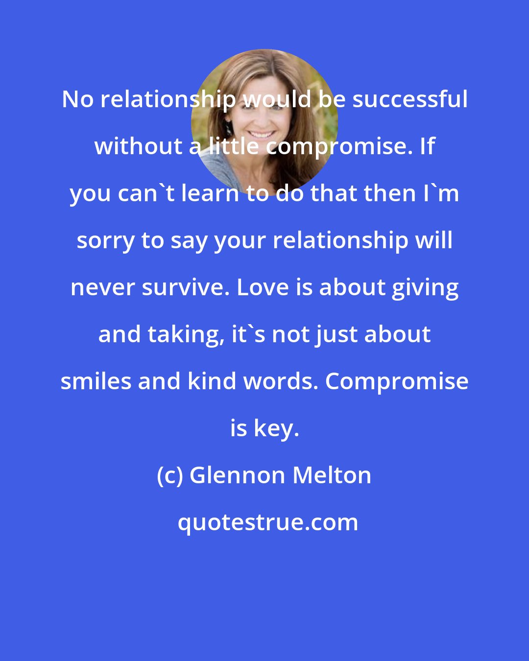 Glennon Melton: No relationship would be successful without a little compromise. If you can't learn to do that then I'm sorry to say your relationship will never survive. Love is about giving and taking, it's not just about smiles and kind words. Compromise is key.