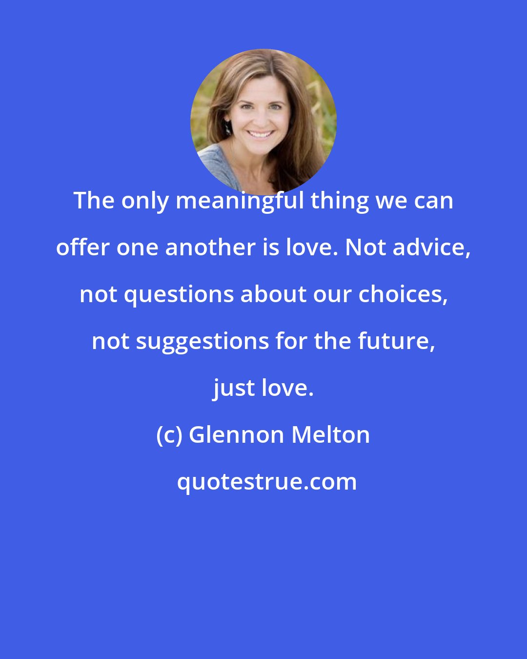 Glennon Melton: The only meaningful thing we can offer one another is love. Not advice, not questions about our choices, not suggestions for the future, just love.