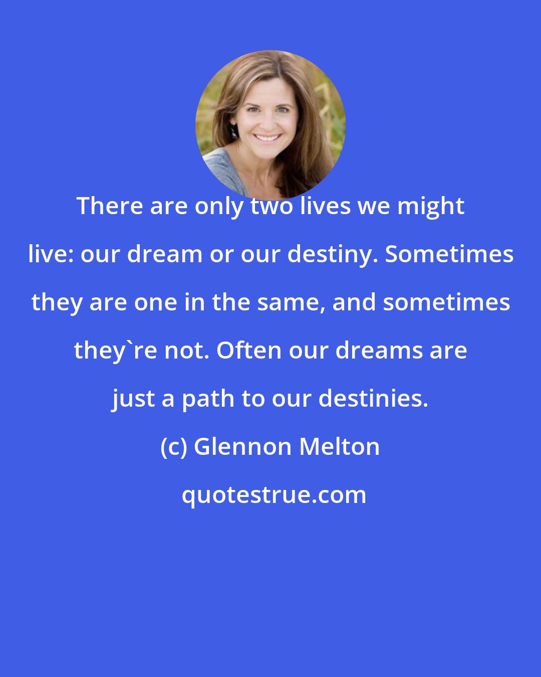 Glennon Melton: There are only two lives we might live: our dream or our destiny. Sometimes they are one in the same, and sometimes they're not. Often our dreams are just a path to our destinies.