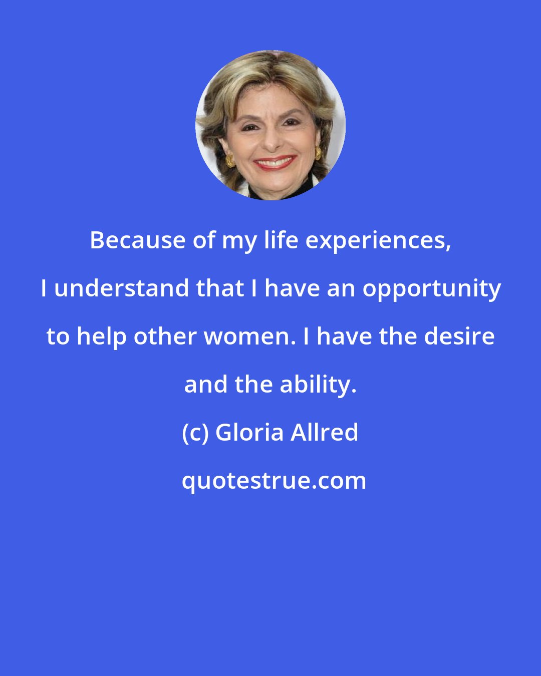 Gloria Allred: Because of my life experiences, I understand that I have an opportunity to help other women. I have the desire and the ability.