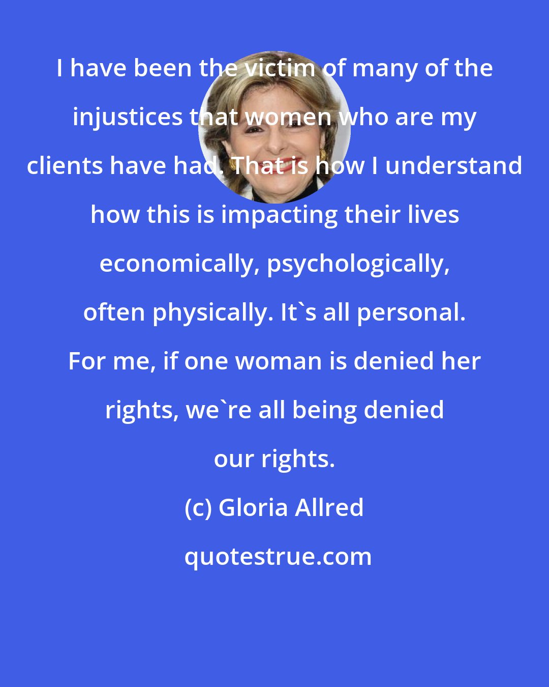 Gloria Allred: I have been the victim of many of the injustices that women who are my clients have had. That is how I understand how this is impacting their lives economically, psychologically, often physically. It's all personal. For me, if one woman is denied her rights, we're all being denied our rights.