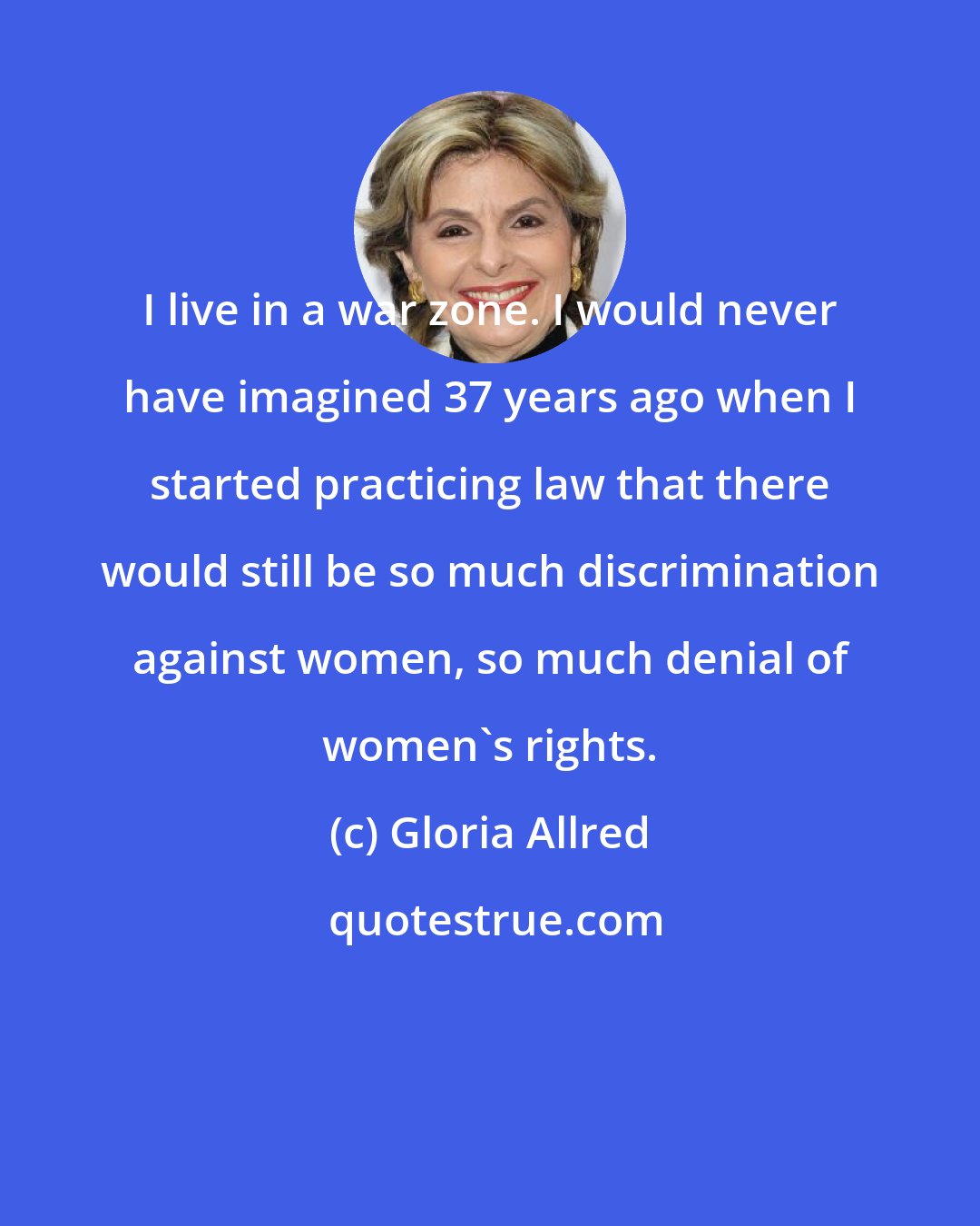 Gloria Allred: I live in a war zone. I would never have imagined 37 years ago when I started practicing law that there would still be so much discrimination against women, so much denial of women's rights.