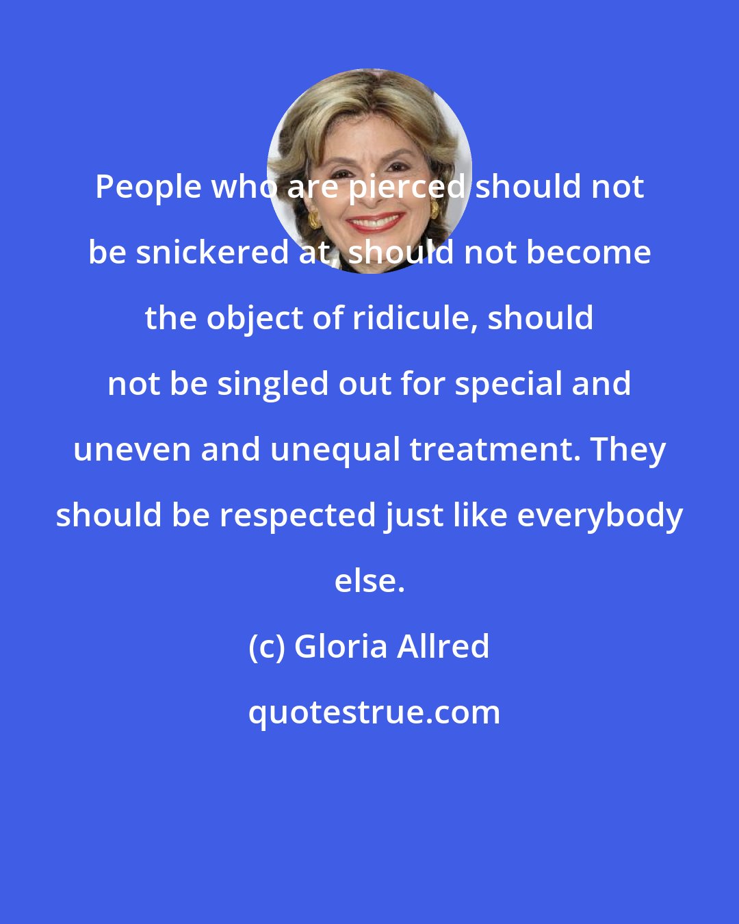 Gloria Allred: People who are pierced should not be snickered at, should not become the object of ridicule, should not be singled out for special and uneven and unequal treatment. They should be respected just like everybody else.