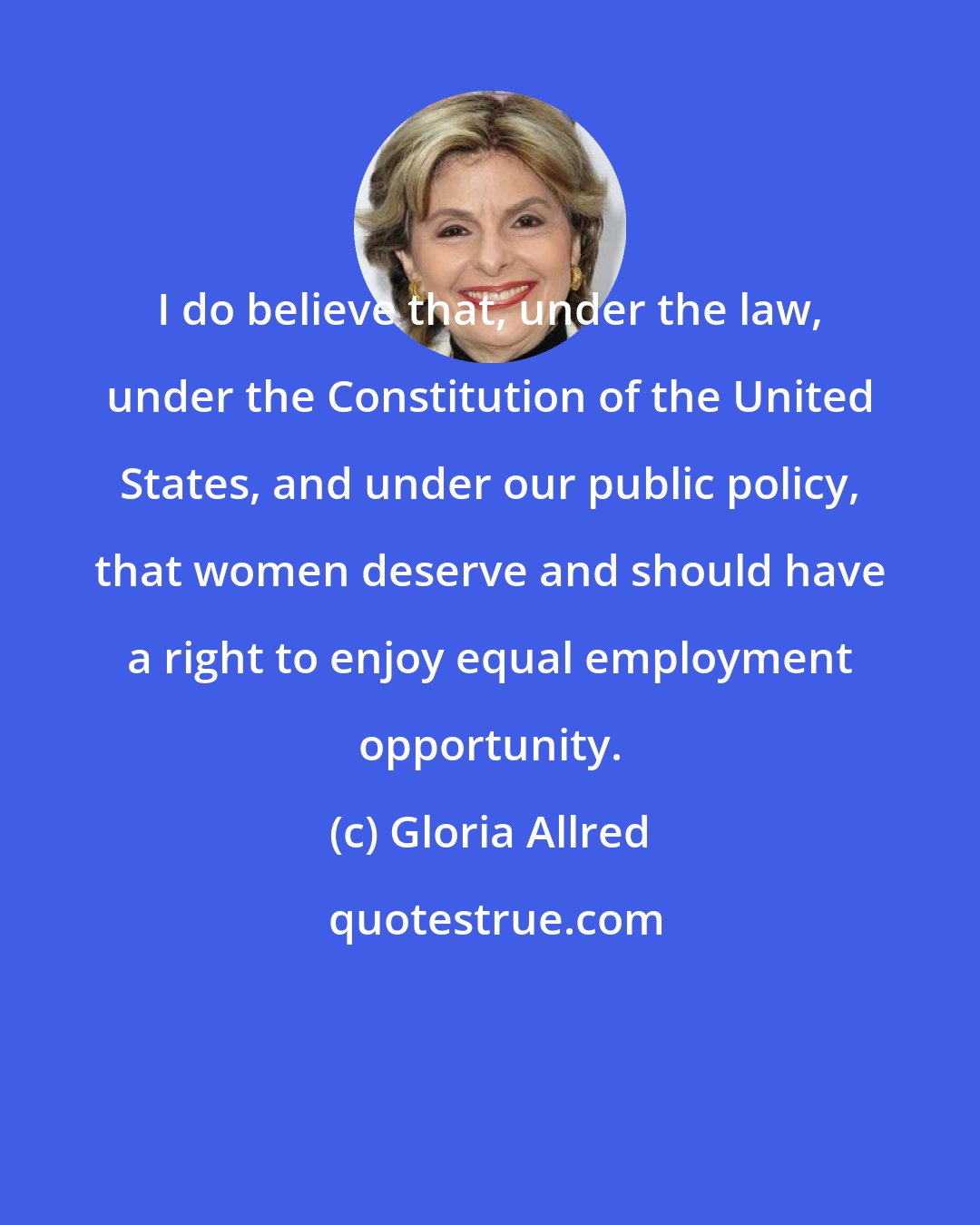 Gloria Allred: I do believe that, under the law, under the Constitution of the United States, and under our public policy, that women deserve and should have a right to enjoy equal employment opportunity.