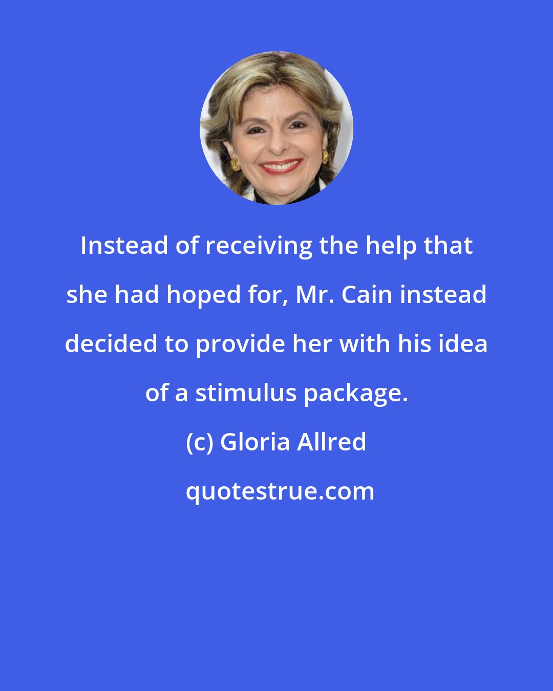 Gloria Allred: Instead of receiving the help that she had hoped for, Mr. Cain instead decided to provide her with his idea of a stimulus package.