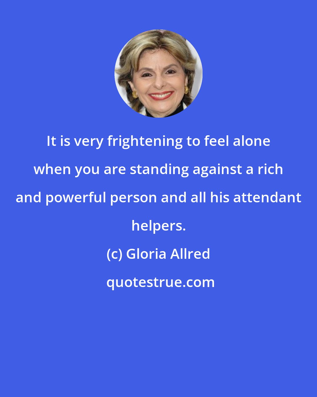 Gloria Allred: It is very frightening to feel alone when you are standing against a rich and powerful person and all his attendant helpers.