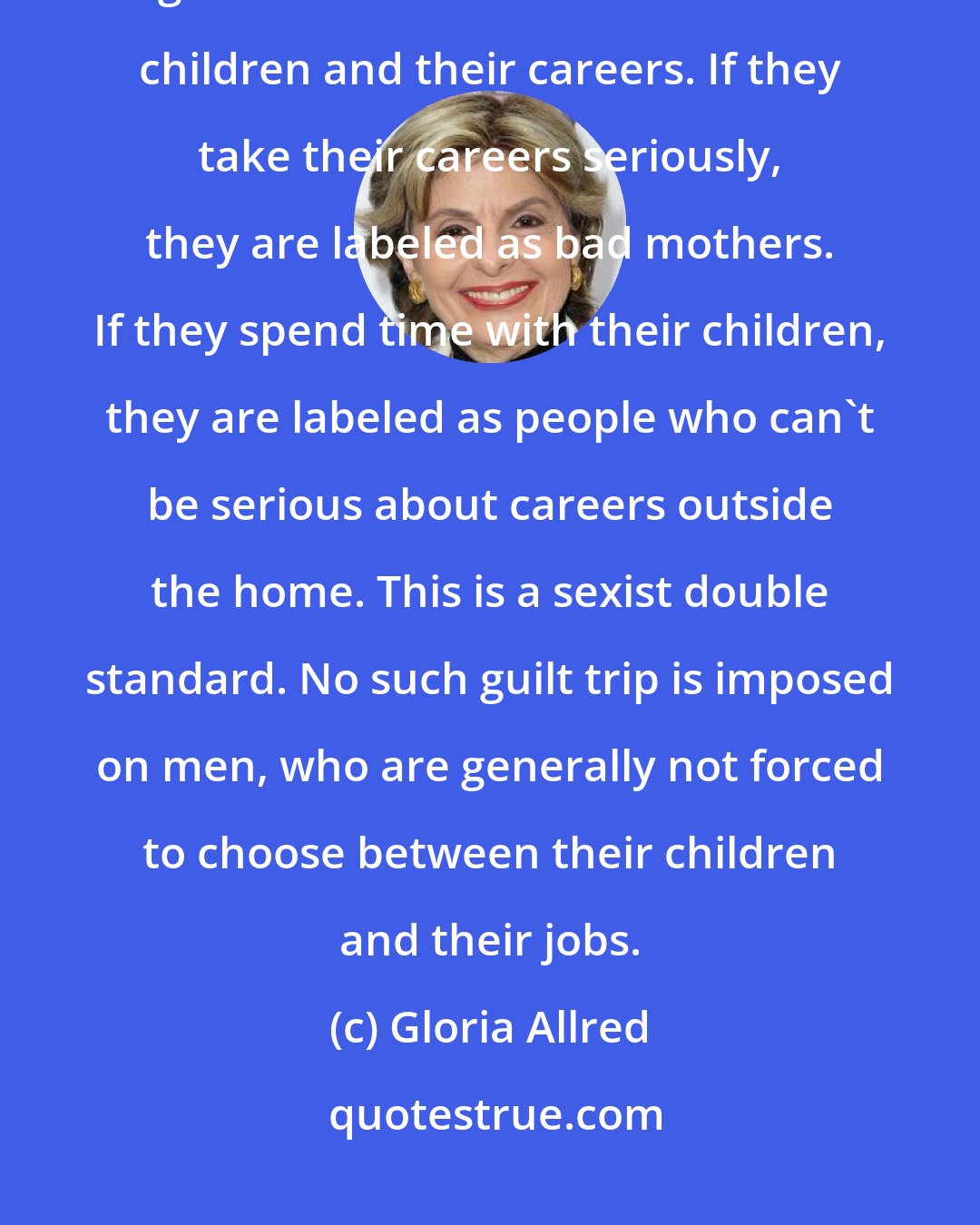 Gloria Allred: There appears to be a disturbing trend in this nation to try to force single moms to choose between their children and their careers. If they take their careers seriously, they are labeled as bad mothers. If they spend time with their children, they are labeled as people who can't be serious about careers outside the home. This is a sexist double standard. No such guilt trip is imposed on men, who are generally not forced to choose between their children and their jobs.