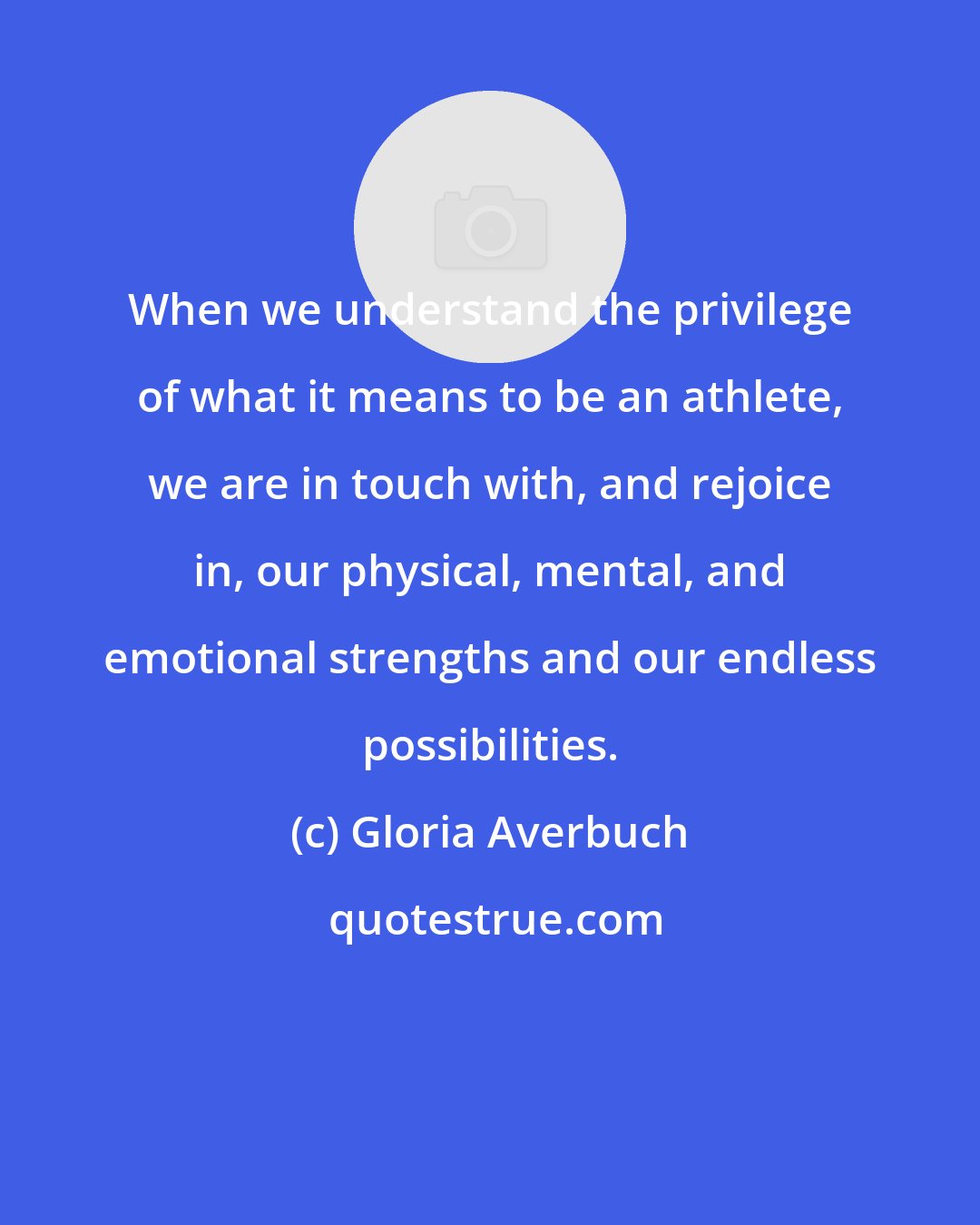 Gloria Averbuch: When we understand the privilege of what it means to be an athlete, we are in touch with, and rejoice in, our physical, mental, and emotional strengths and our endless possibilities.