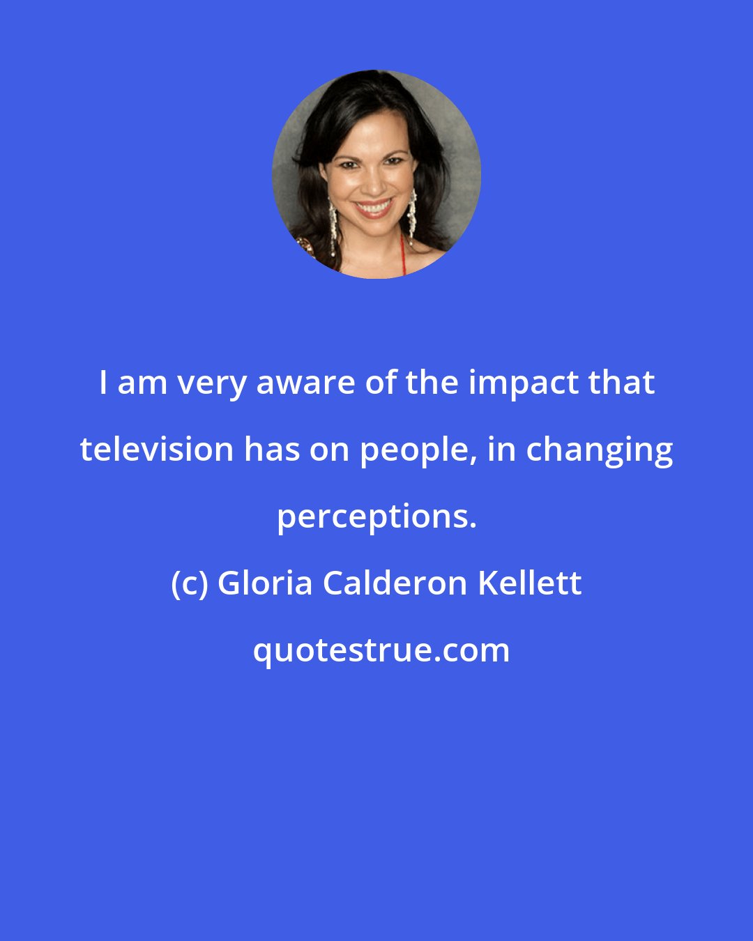 Gloria Calderon Kellett: I am very aware of the impact that television has on people, in changing perceptions.