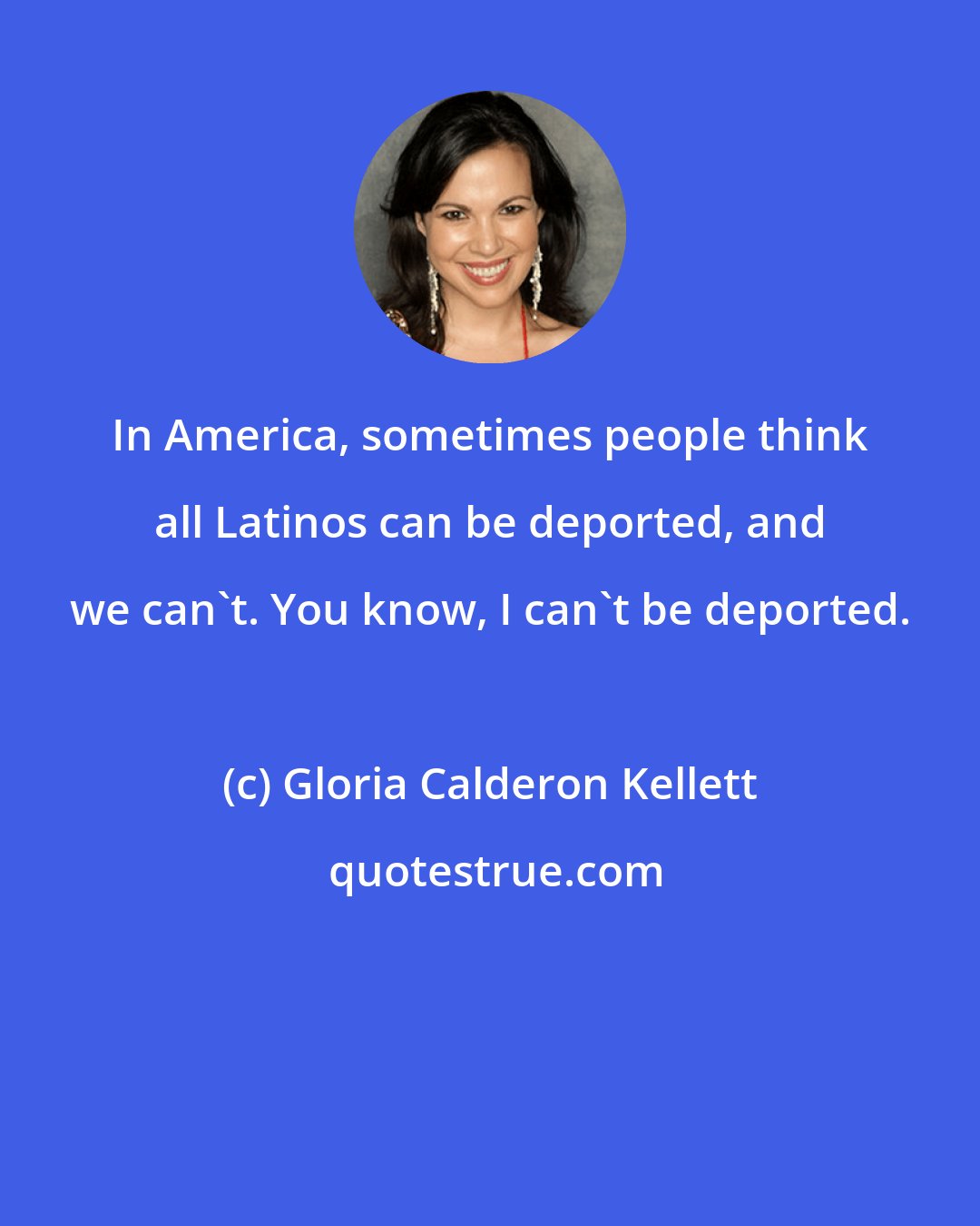 Gloria Calderon Kellett: In America, sometimes people think all Latinos can be deported, and we can't. You know, I can't be deported.