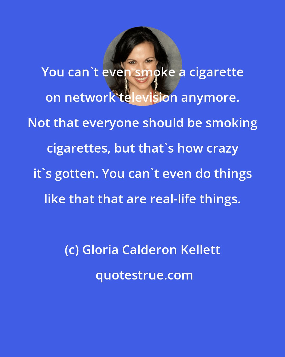 Gloria Calderon Kellett: You can't even smoke a cigarette on network television anymore. Not that everyone should be smoking cigarettes, but that's how crazy it's gotten. You can't even do things like that that are real-life things.