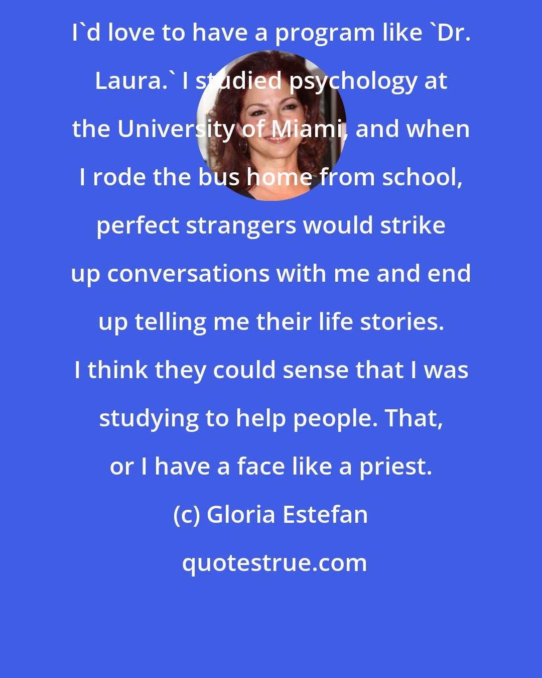 Gloria Estefan: I'd love to have a program like 'Dr. Laura.' I studied psychology at the University of Miami, and when I rode the bus home from school, perfect strangers would strike up conversations with me and end up telling me their life stories. I think they could sense that I was studying to help people. That, or I have a face like a priest.