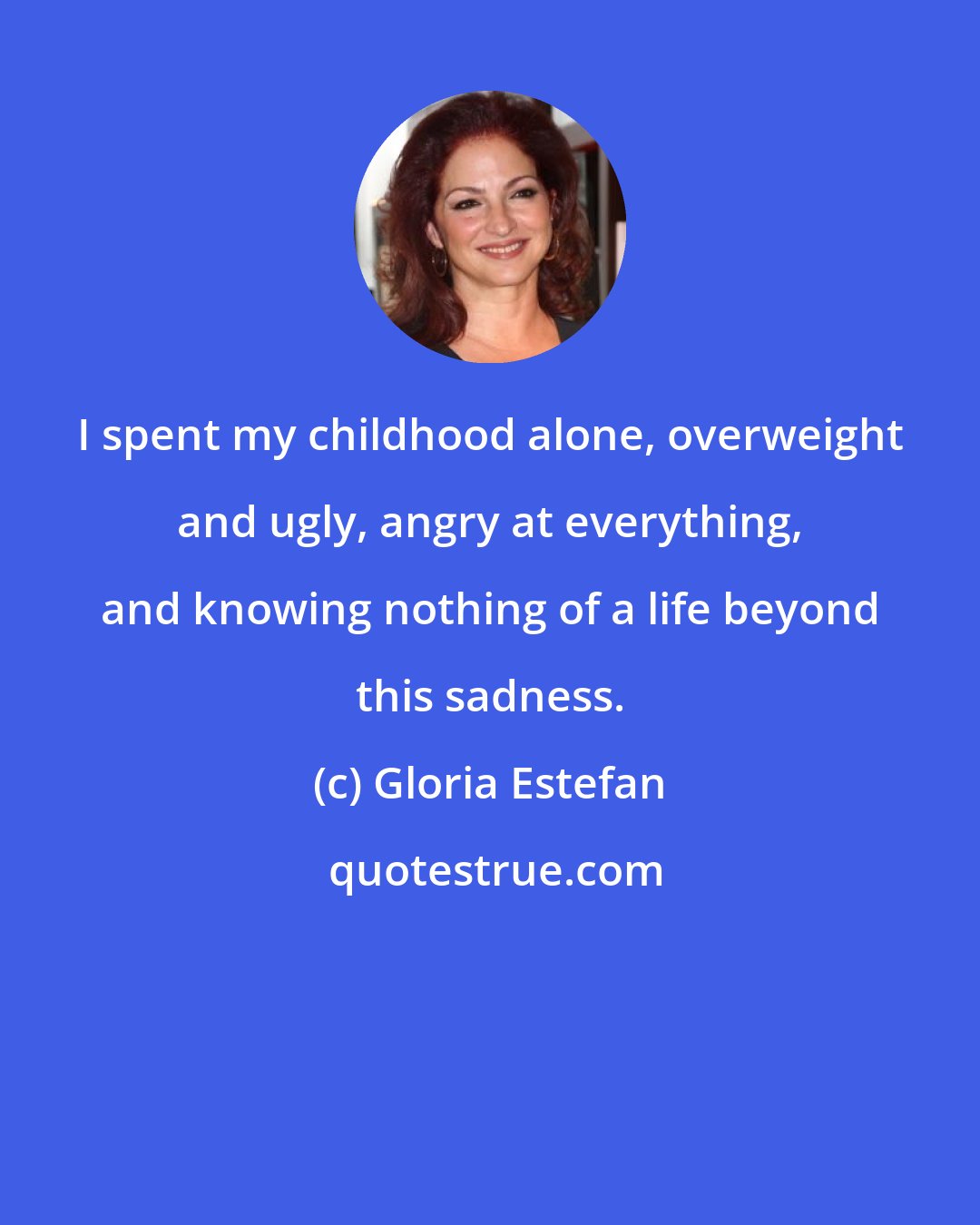 Gloria Estefan: I spent my childhood alone, overweight and ugly, angry at everything, and knowing nothing of a life beyond this sadness.