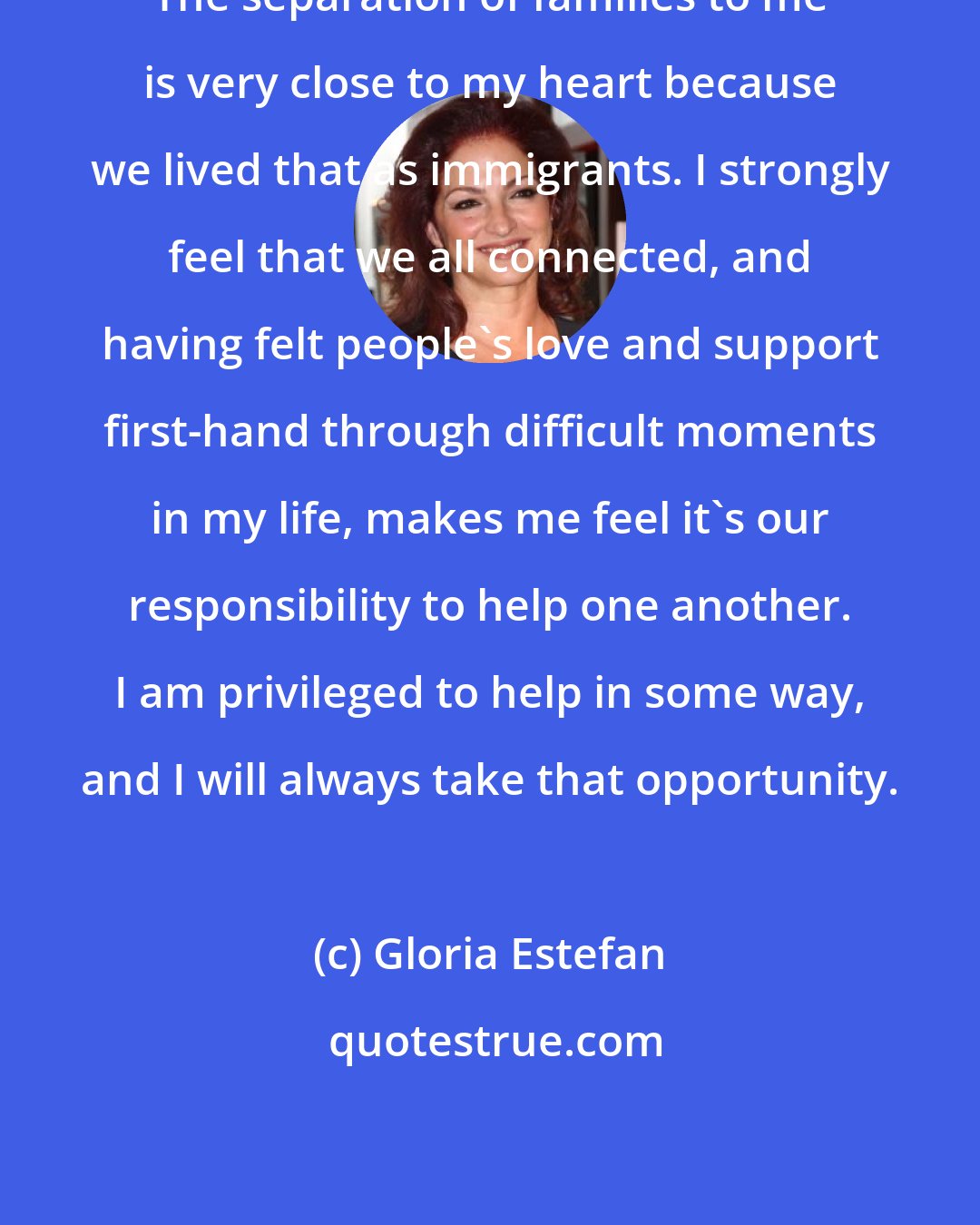 Gloria Estefan: The separation of families to me is very close to my heart because we lived that as immigrants. I strongly feel that we all connected, and having felt people's love and support first-hand through difficult moments in my life, makes me feel it's our responsibility to help one another. I am privileged to help in some way, and I will always take that opportunity.