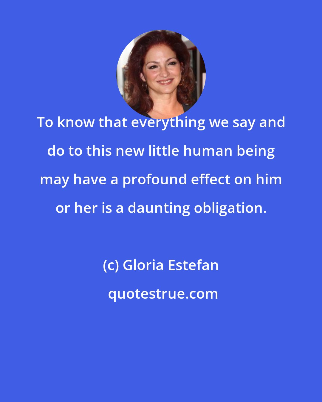 Gloria Estefan: To know that everything we say and do to this new little human being may have a profound effect on him or her is a daunting obligation.