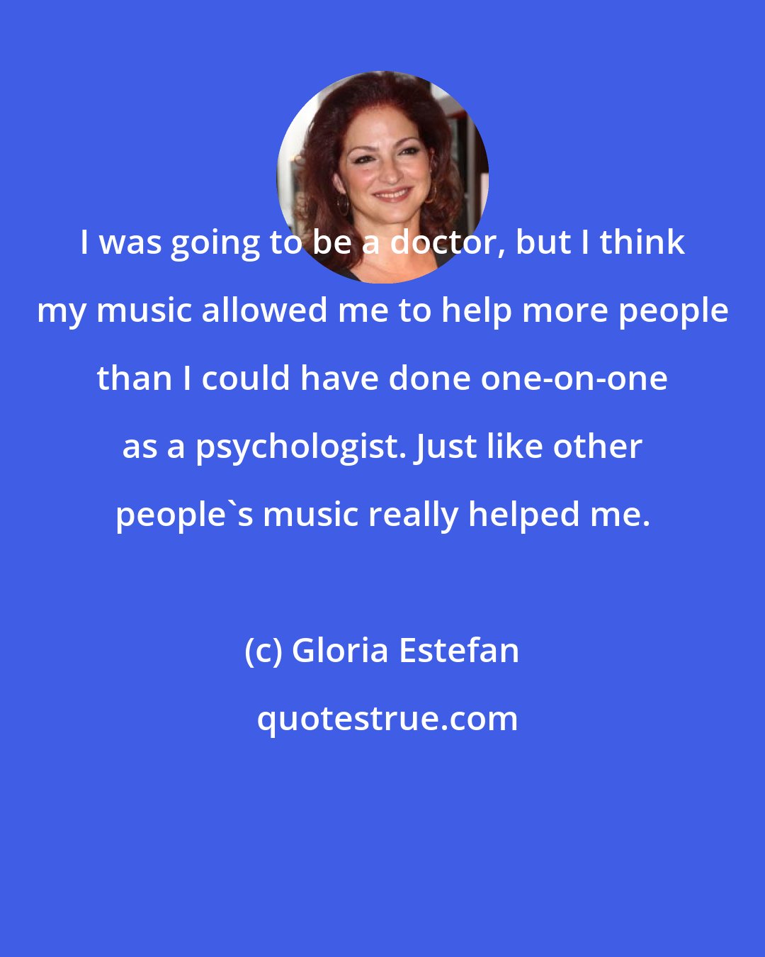 Gloria Estefan: I was going to be a doctor, but I think my music allowed me to help more people than I could have done one-on-one as a psychologist. Just like other people's music really helped me.