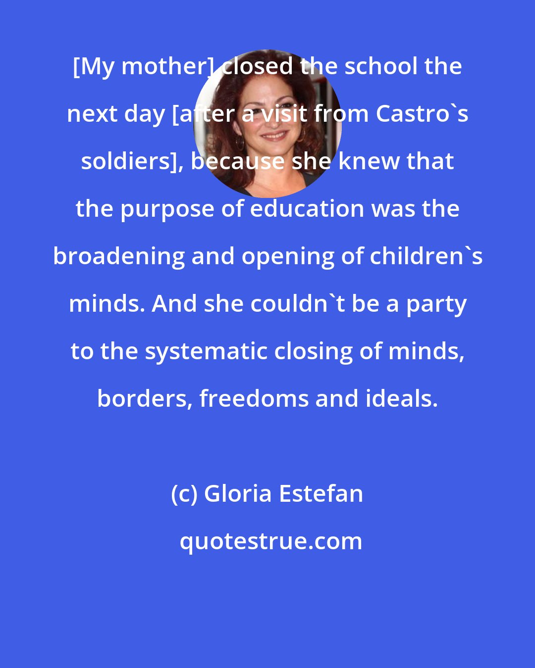 Gloria Estefan: [My mother] closed the school the next day [after a visit from Castro's soldiers], because she knew that the purpose of education was the broadening and opening of children's minds. And she couldn't be a party to the systematic closing of minds, borders, freedoms and ideals.