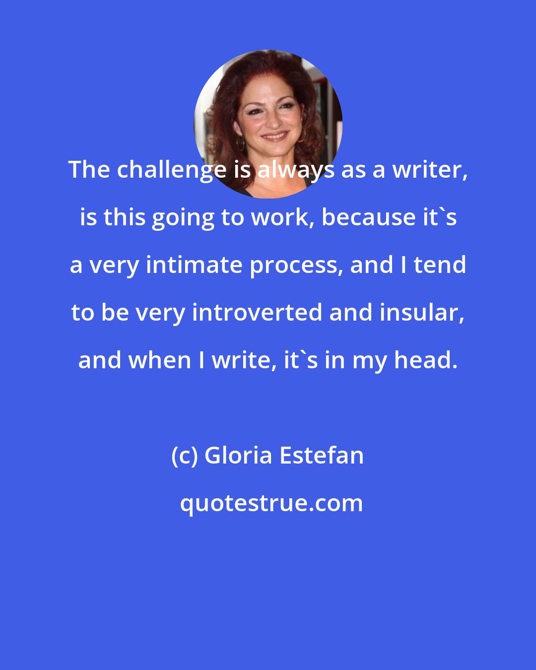 Gloria Estefan: The challenge is always as a writer, is this going to work, because it's a very intimate process, and I tend to be very introverted and insular, and when I write, it's in my head.