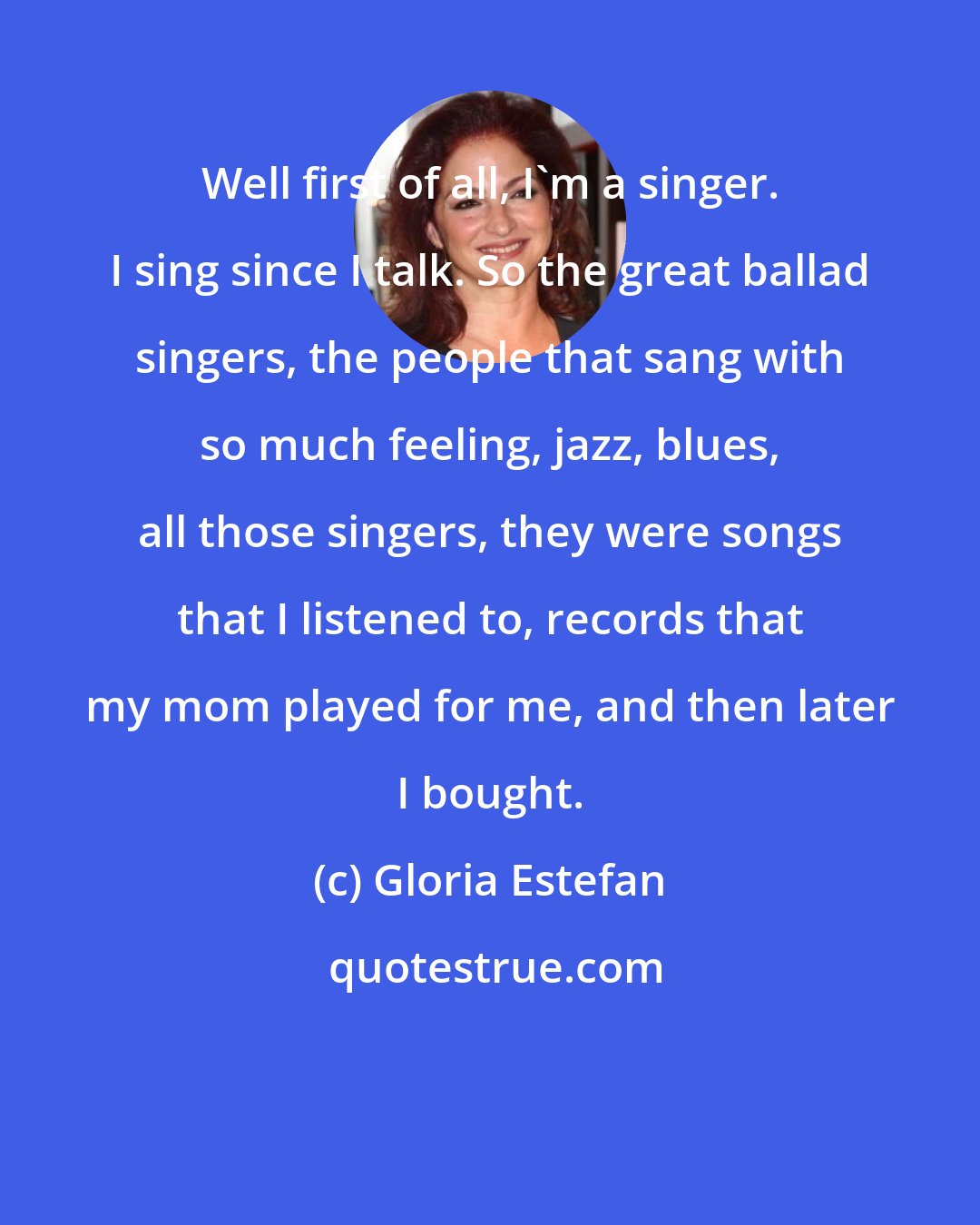 Gloria Estefan: Well first of all, I'm a singer. I sing since I talk. So the great ballad singers, the people that sang with so much feeling, jazz, blues, all those singers, they were songs that I listened to, records that my mom played for me, and then later I bought.